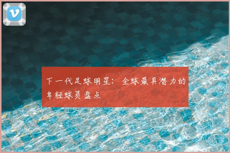 下一代足球明星：全球最具潜力的年轻球员盘点