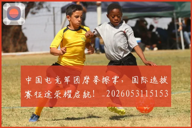 中国电竞军团摩拳擦掌，国际选拔赛征途荣耀启航！_20260531151531_20260703205704