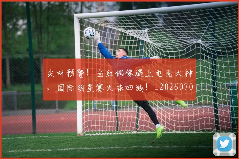 尖叫预警！当红偶像遇上电竞大神，国际明星赛火花四溅！_20260707145117