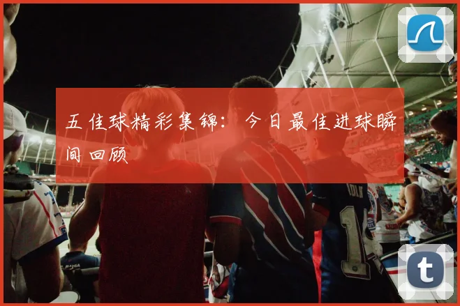 五佳球精彩集锦：今日最佳进球瞬间回顾