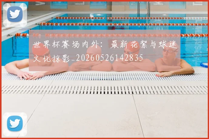 世界杯赛场内外：最新花絮与球迷文化掠影_20260526142835