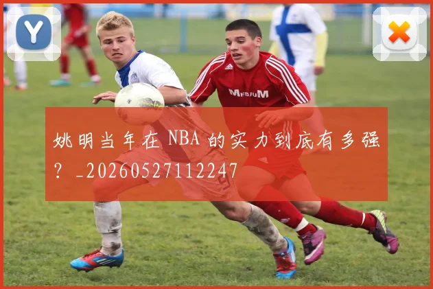 姚明当年在 NBA 的实力到底有多强?_20260527112247