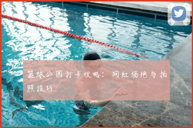 篮球公园打卡攻略:网红场地与拍照技巧