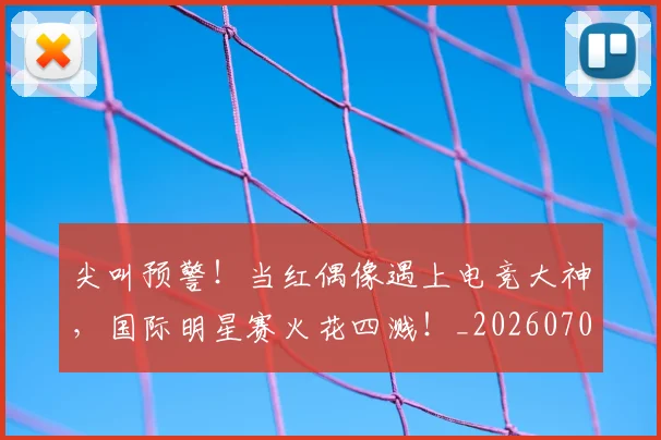 尖叫预警!当红偶像遇上电竞大神,国际明星赛火花四溅!_20260707145117
