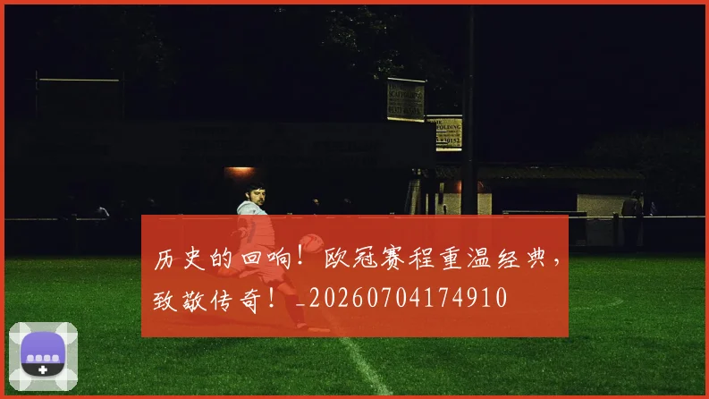 历史的回响！欧冠赛程重温经典，致敬传奇！_20260704174910