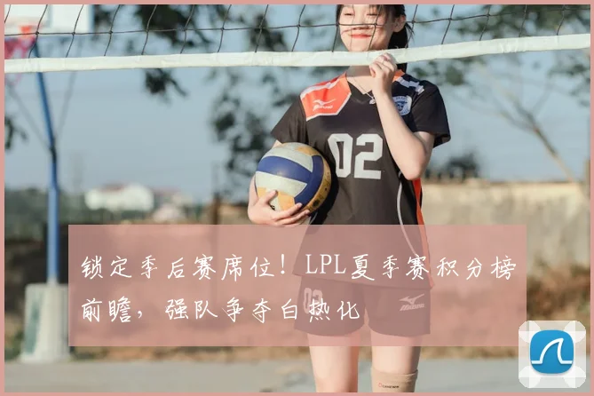 锁定季后赛席位！LPL夏季赛积分榜前瞻，强队争夺白热化