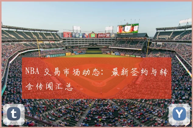 NBA 交易市场动态:最新签约与转会传闻汇总