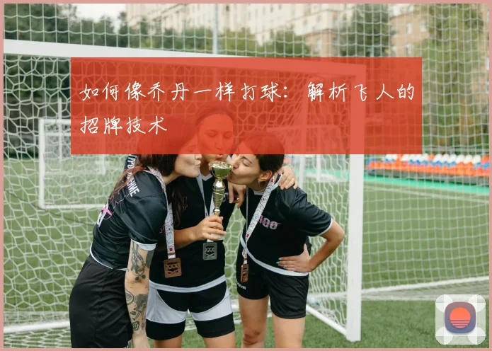 如何像乔丹一样打球：解析飞人的招牌技术